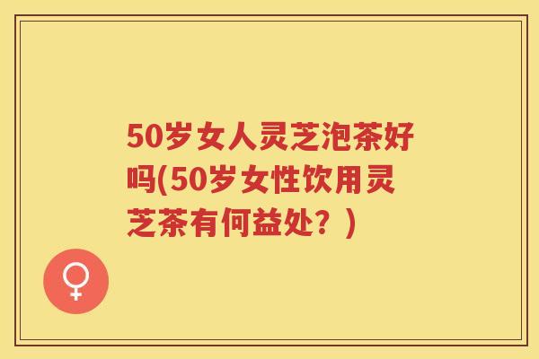 50岁女人灵芝泡茶好吗(50岁女性饮用灵芝茶有何益处？)