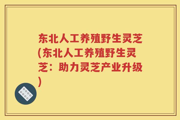 东北人工养殖野生灵芝(东北人工养殖野生灵芝：助力灵芝产业升级)