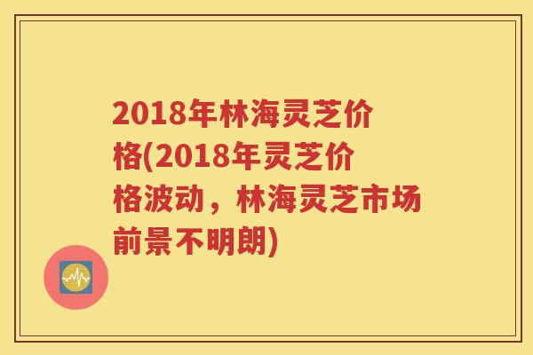 2018年林海灵芝价格(2018年灵芝价格波动，林海灵芝市场前景不明朗)