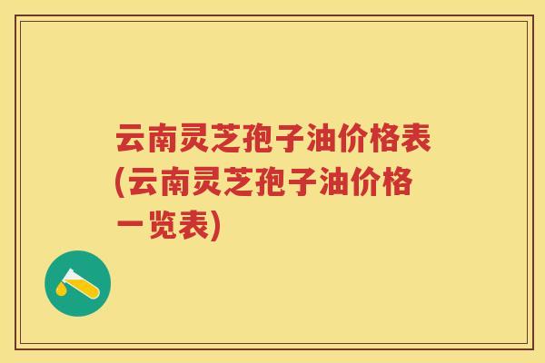 云南灵芝孢子油价格表(云南灵芝孢子油价格一览表)