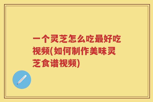 一个灵芝怎么吃好吃视频(如何制作美味灵芝食谱视频)