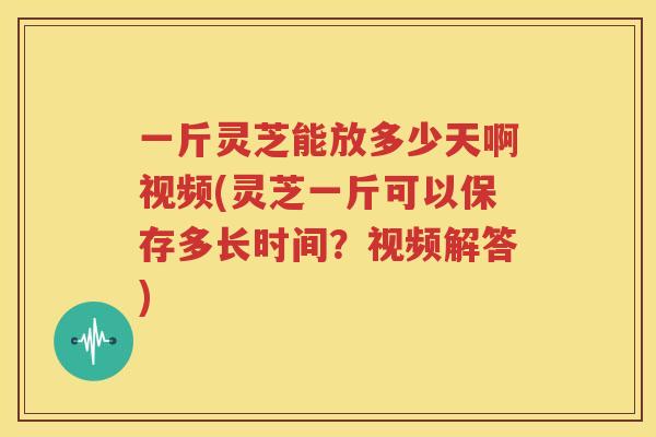 一斤灵芝能放多少天啊视频(灵芝一斤可以保存多长时间？视频解答)
