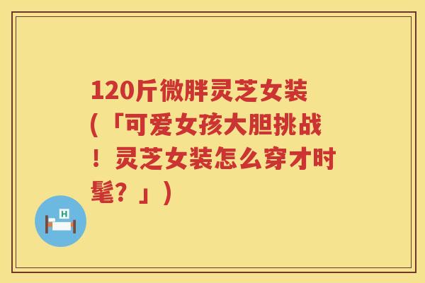120斤微胖灵芝女装(「可爱女孩大胆挑战！灵芝女装怎么穿才时髦？」)