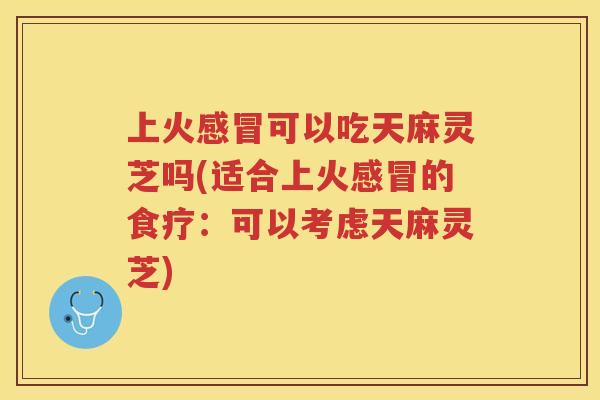 上火可以吃天麻灵芝吗(适合上火的食疗：可以考虑天麻灵芝)