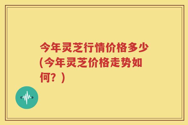 今年灵芝行情价格多少(今年灵芝价格走势如何？)