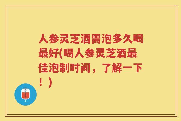 人参灵芝酒需泡多久喝好(喝人参灵芝酒佳泡制时间，了解一下！)
