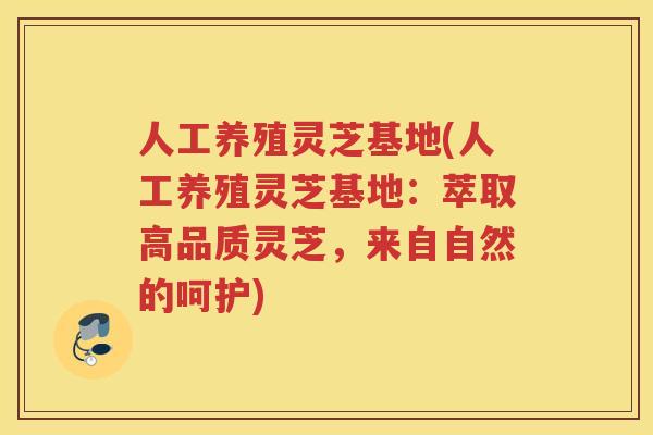 人工养殖灵芝基地(人工养殖灵芝基地：萃取高品质灵芝，来自自然的呵护)
