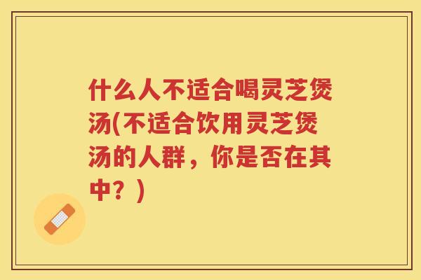 什么人不适合喝灵芝煲汤(不适合饮用灵芝煲汤的人群,你是否在其中?) 什么人不适合喝灵芝煲汤(不适合饮用灵芝煲汤的人群,你是否在其中?)