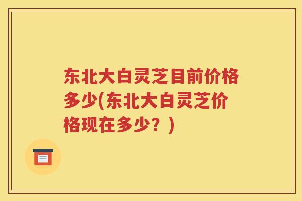 东北大白灵芝目前价格多少(东北大白灵芝价格现在多少?) 东北大白灵芝目前价格多少(东北大白灵芝价格现在多少?)