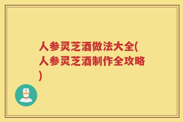 人参灵芝酒做法大全(人参灵芝酒制作全攻略)