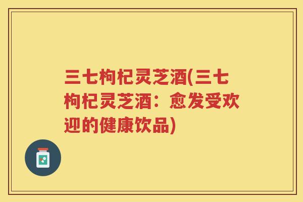 三七枸杞灵芝酒(三七枸杞灵芝酒：愈发受欢迎的健康饮品)