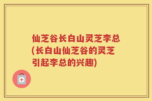 仙芝谷长白山灵芝李总(长白山仙芝谷的灵芝引起李总的兴趣)