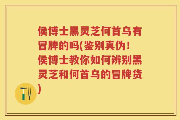 侯博士黑灵芝何首乌有冒牌的吗(鉴别真伪！侯博士教你如何辨别黑灵芝和何首乌的冒牌货)
