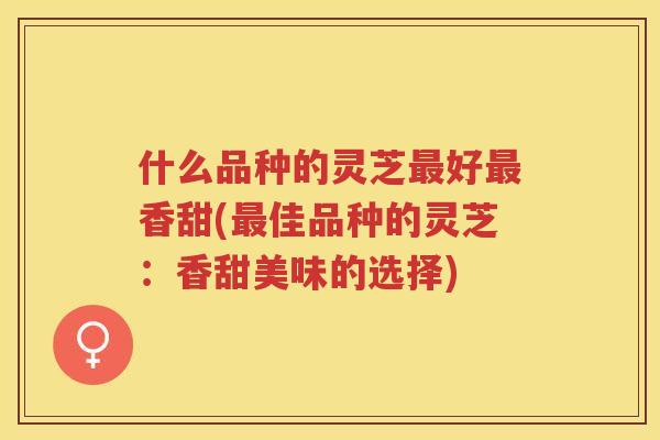 什么品种的灵芝好香甜(佳品种的灵芝:香甜美味的选择) 什么品种的灵芝好香甜(佳品种的灵芝:香甜美味的选择)