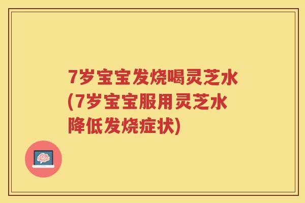 7岁宝宝发烧喝灵芝水(7岁宝宝服用灵芝水降低发烧症状)