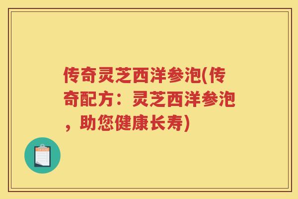 传奇灵芝西洋参泡(传奇配方：灵芝西洋参泡，助您健康长寿)