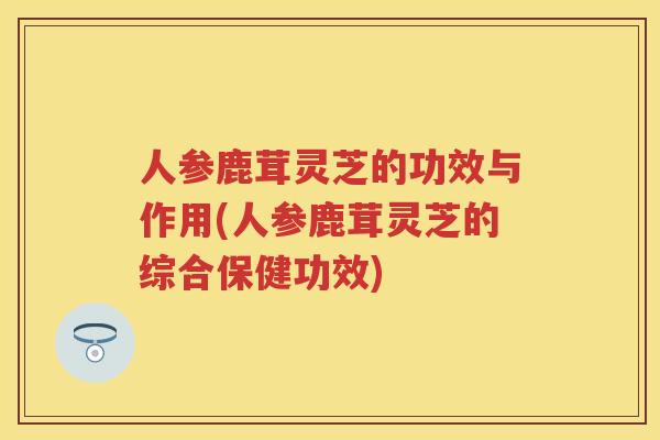 人参鹿茸灵芝的功效与作用(人参鹿茸灵芝的综合保健功效)