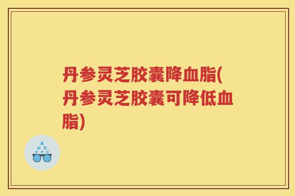 丹参灵芝胶囊降(丹参灵芝胶囊可降低) 丹参灵芝胶囊降(丹参灵芝胶囊可降低)