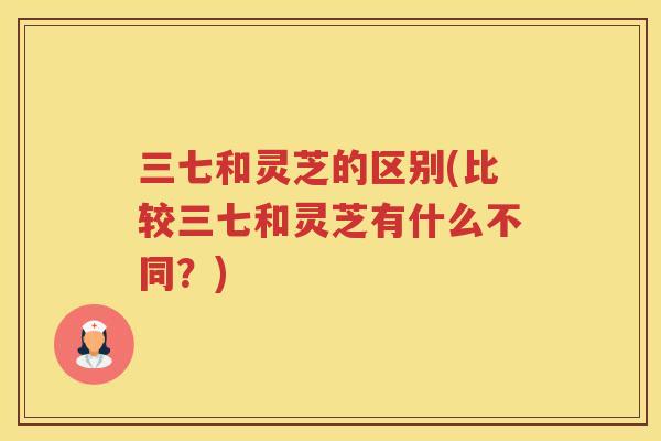 三七和灵芝的区别(比较三七和灵芝有什么不同?) 三七和灵芝的区别(比较三七和灵芝有什么不同?)
