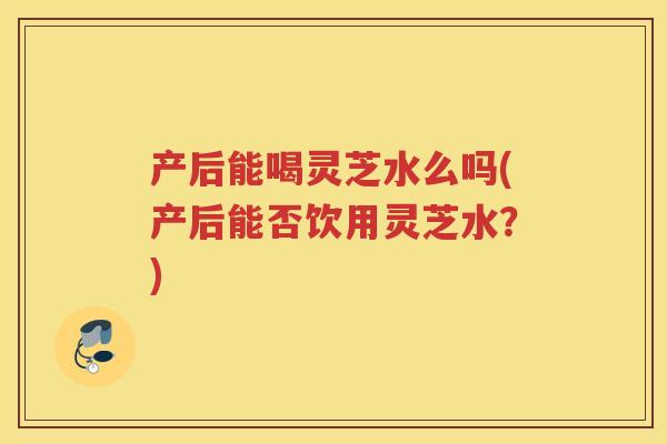 产后能喝灵芝水么吗(产后能否饮用灵芝水？)