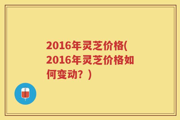 2016年灵芝价格(2016年灵芝价格如何变动?) 2016年灵芝价格(2016年灵芝价格如何变动?)