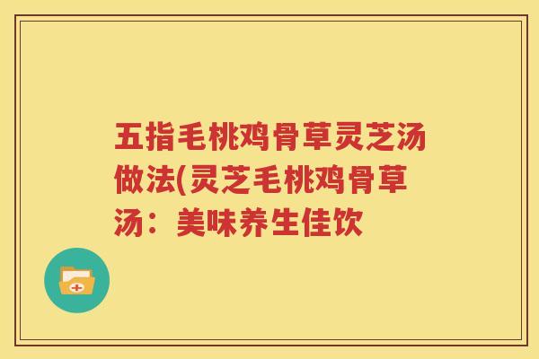 五指毛桃鸡骨草灵芝汤做法(灵芝毛桃鸡骨草汤:美味养生佳饮 五指毛桃鸡骨草灵芝汤做法(灵芝毛桃鸡骨草汤:美味养生佳饮
