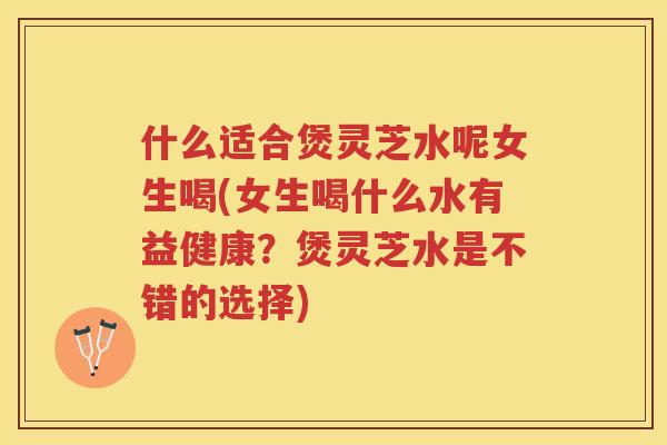 什么适合煲灵芝水呢女生喝(女生喝什么水有益健康？煲灵芝水是不错的选择)