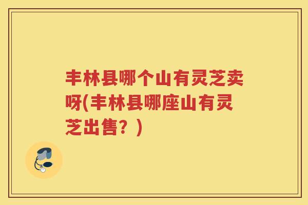 丰林县哪个山有灵芝卖呀(丰林县哪座山有灵芝出售?) 丰林县哪个山有灵芝卖呀(丰林县哪座山有灵芝出售?)
