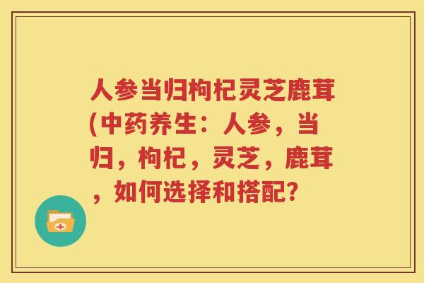人参当归枸杞灵芝鹿茸(养生：人参，当归，枸杞，灵芝，鹿茸，如何选择和搭配？