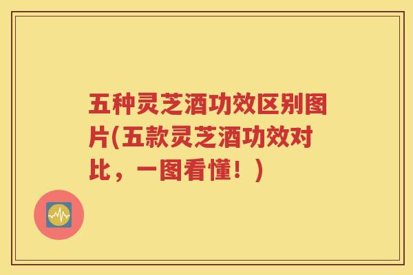 五种灵芝酒功效区别图片(五款灵芝酒功效对比,一图看懂!) 五种灵芝酒功效区别图片(五款灵芝酒功效对比,一图看懂!)