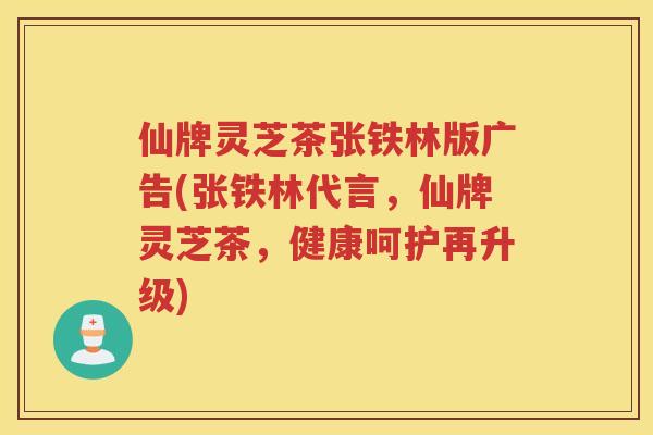仙牌灵芝茶张铁林版广告(张铁林代言，仙牌灵芝茶，健康呵护再升级)