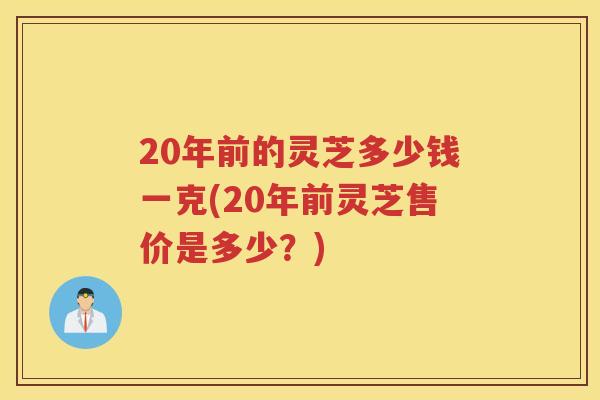 20年前的灵芝多少钱一克(20年前灵芝售价是多少？)