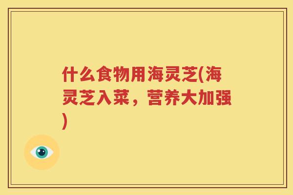 什么食物用海灵芝(海灵芝入菜，营养大加强)