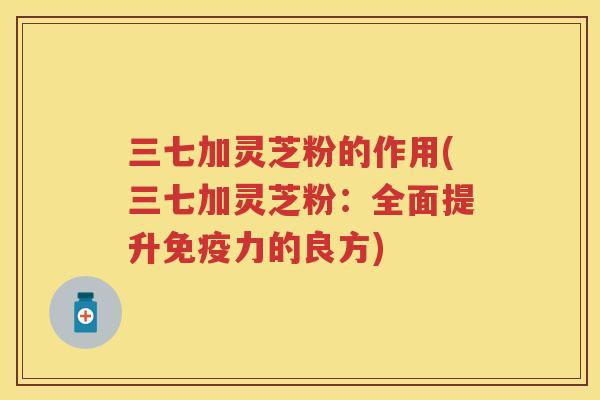 三七加灵芝粉的作用(三七加灵芝粉：全面提升免疫力的良方)
