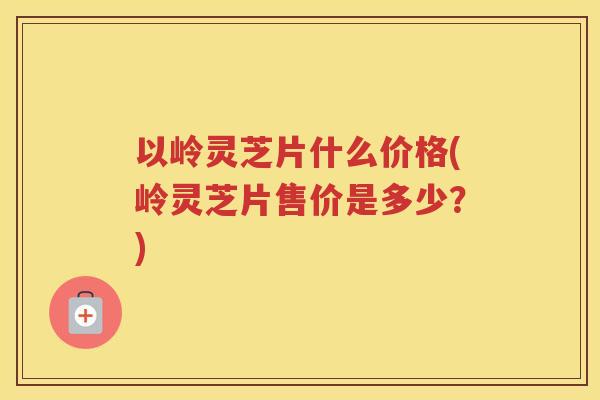 以岭灵芝片什么价格(岭灵芝片售价是多少？)
