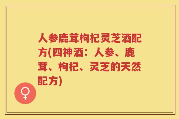 人参鹿茸枸杞灵芝酒配方(四神酒:人参、鹿茸、枸杞、灵芝的天然配方) 人参鹿茸枸杞灵芝酒配方(四神酒:人参、鹿茸、枸杞、灵芝的天然配方)