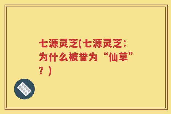 七源灵芝(七源灵芝：为什么被誉为“仙草”？)