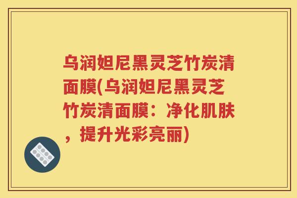 乌润妲尼黑灵芝竹炭清面膜(乌润妲尼黑灵芝竹炭清面膜：净化，提升光彩亮丽)