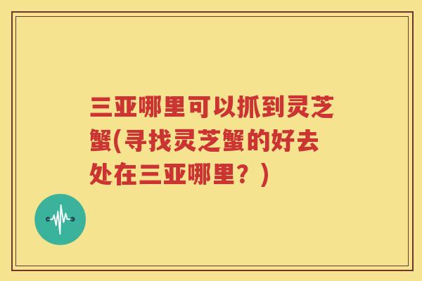 三亚哪里可以抓到灵芝蟹(寻找灵芝蟹的好去处在三亚哪里?) 三亚哪里可以抓到灵芝蟹(寻找灵芝蟹的好去处在三亚哪里?)