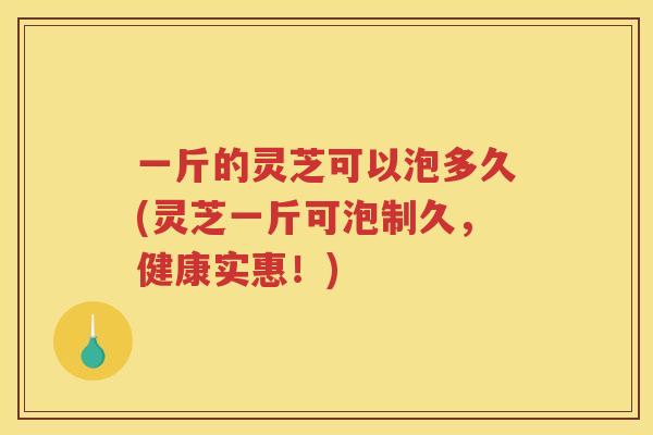 一斤的灵芝可以泡多久(灵芝一斤可泡制久，健康实惠！)