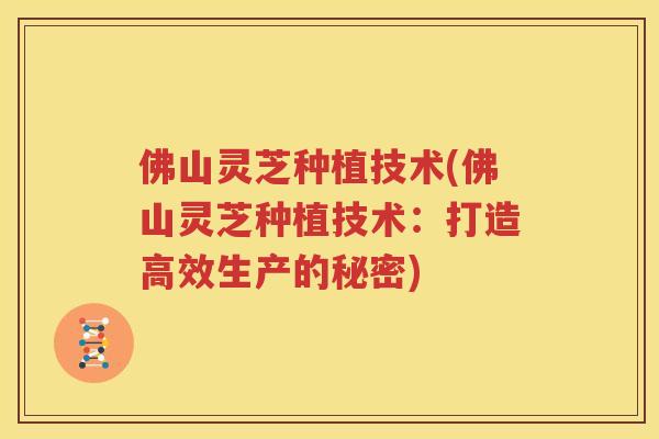 佛山灵芝种植技术(佛山灵芝种植技术：打造高效生产的秘密)