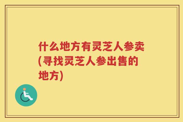 什么地方有灵芝人参卖(寻找灵芝人参出售的地方)