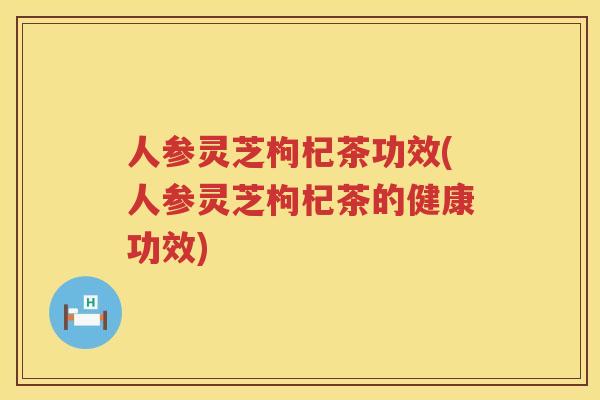 人参灵芝枸杞茶功效(人参灵芝枸杞茶的健康功效)