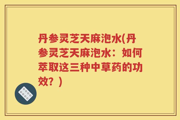 丹参灵芝天麻泡水(丹参灵芝天麻泡水：如何萃取这三种中草药的功效？)