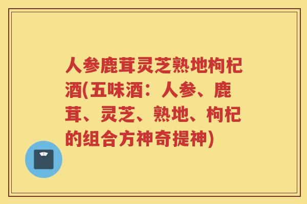 人参鹿茸灵芝熟地枸杞酒(五味酒:人参、鹿茸、灵芝、熟地、枸杞的组合方神奇提神) 人参鹿茸灵芝熟地枸杞酒(五味酒:人参、鹿茸、灵芝、熟地、枸杞的组合方神奇提神)