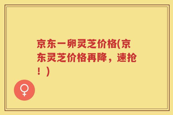 京东一卵灵芝价格(京东灵芝价格再降，速抢！)