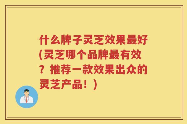 什么牌子灵芝效果好(灵芝哪个品牌有效？推荐一款效果出众的灵芝产品！)