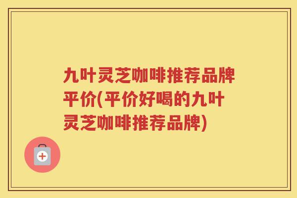 九叶灵芝咖啡推荐品牌平价(平价好喝的九叶灵芝咖啡推荐品牌)