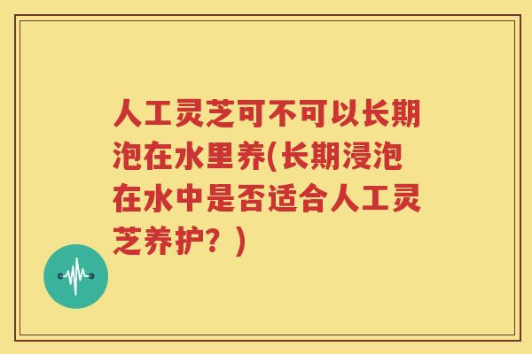人工灵芝可不可以长期泡在水里养(长期浸泡在水中是否适合人工灵芝养护?) 人工灵芝可不可以长期泡在水里养(长期浸泡在水中是否适合人工灵芝养护?)