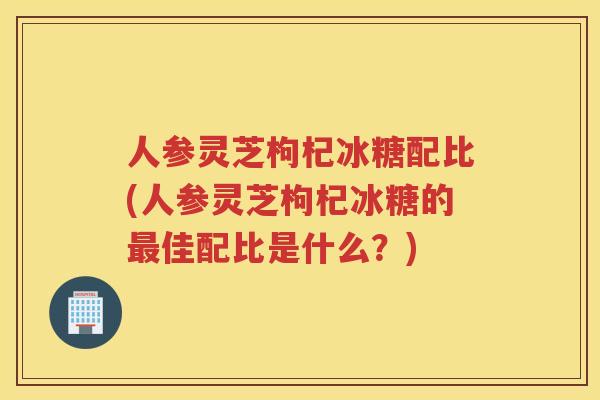 人参灵芝枸杞冰糖配比(人参灵芝枸杞冰糖的佳配比是什么？)